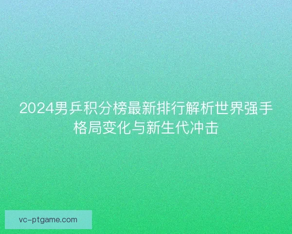 2024男乒积分榜最新排行解析世界强手格局变化与新生代冲击
