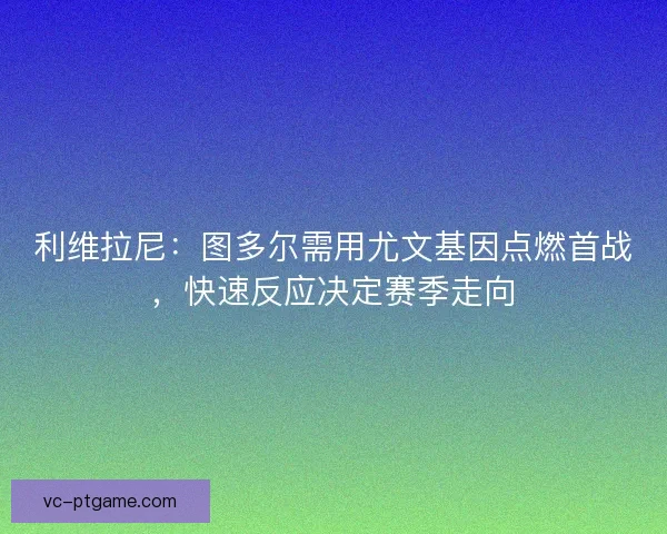 利维拉尼：图多尔需用尤文基因点燃首战，快速反应决定赛季走向